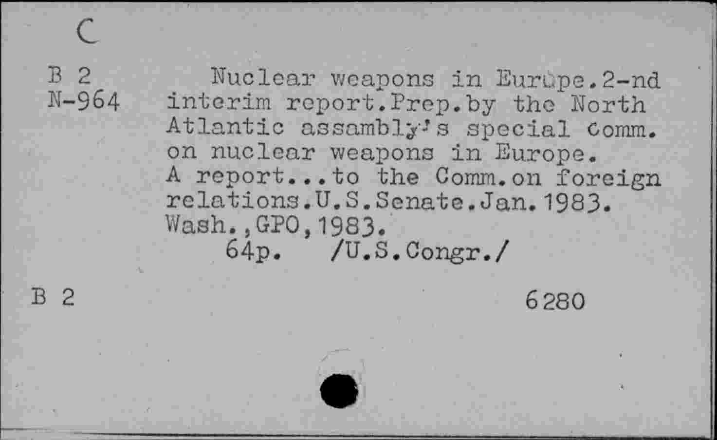 ﻿B 2
N-964
Nuclear weapons in Europe.2-nd interim report.Prep.by the North Atlantic assembly's special Oomm. on nuclear weapons in Europe.
A report...to the Comm.on foreign relations.U.S.Senate.Jan.1983.
Wash*,GPO,1983.
64p. /U.S.Congr./
B 2
6280